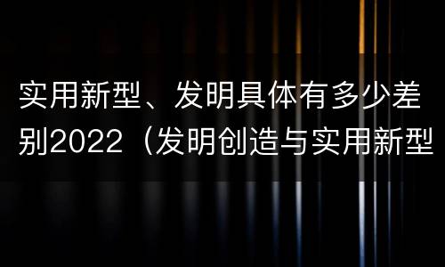 实用新型、发明具体有多少差别2022（发明创造与实用新型的区别）