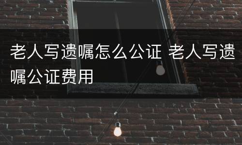 老人写遗嘱怎么公证 老人写遗嘱公证费用