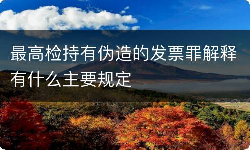最高检持有伪造的发票罪解释有什么主要规定