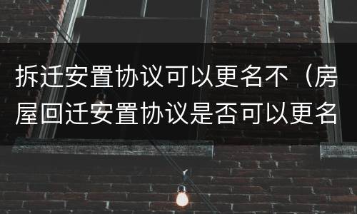 拆迁安置协议可以更名不（房屋回迁安置协议是否可以更名）