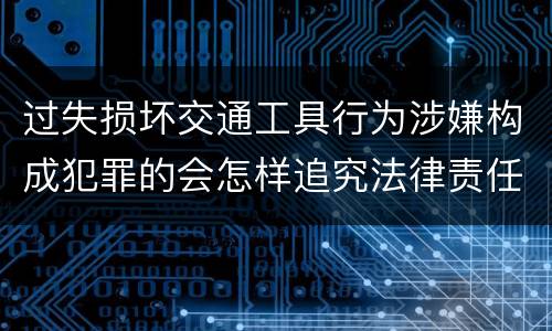 过失损坏交通工具行为涉嫌构成犯罪的会怎样追究法律责任