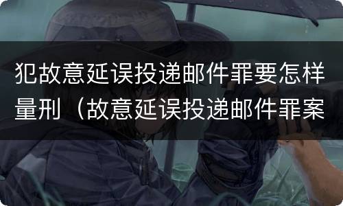 犯故意延误投递邮件罪要怎样量刑（故意延误投递邮件罪案例）