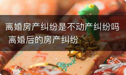 离婚房产纠纷是不动产纠纷吗 离婚后的房产纠纷