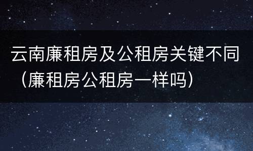 云南廉租房及公租房关键不同（廉租房公租房一样吗）