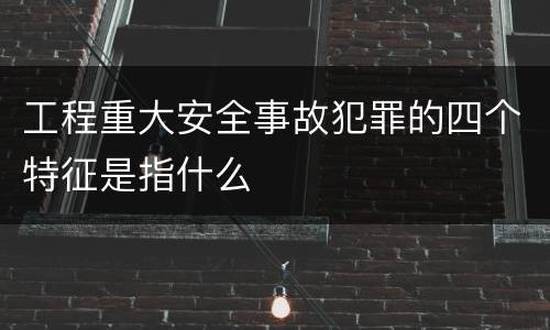 工程重大安全事故犯罪的四个特征是指什么