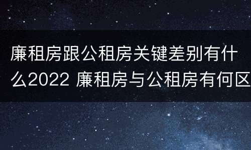 廉租房跟公租房关键差别有什么2022 廉租房与公租房有何区别