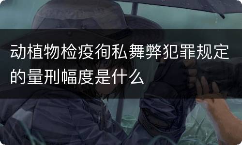 动植物检疫徇私舞弊犯罪规定的量刑幅度是什么