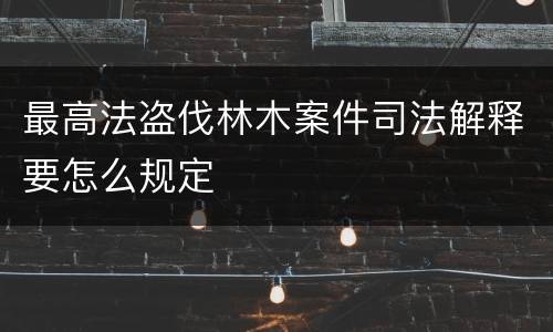 最高法盗伐林木案件司法解释要怎么规定