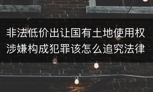 非法低价出让国有土地使用权涉嫌构成犯罪该怎么追究法律责任