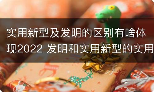 实用新型及发明的区别有啥体现2022 发明和实用新型的实用性