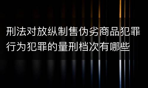 刑法对放纵制售伪劣商品犯罪行为犯罪的量刑档次有哪些