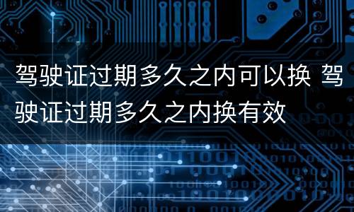 驾驶证过期多久之内可以换 驾驶证过期多久之内换有效