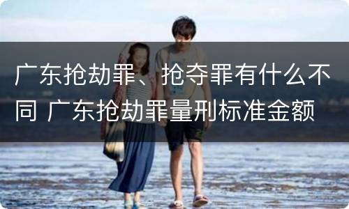 广东抢劫罪、抢夺罪有什么不同 广东抢劫罪量刑标准金额