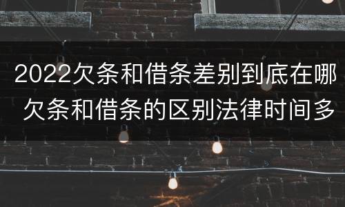 2022欠条和借条差别到底在哪 欠条和借条的区别法律时间多少年