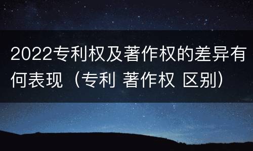 2022专利权及著作权的差异有何表现（专利 著作权 区别）