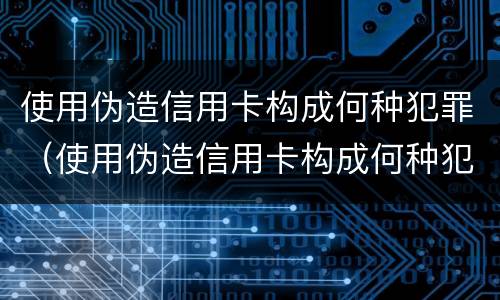 使用伪造信用卡构成何种犯罪（使用伪造信用卡构成何种犯罪记录）