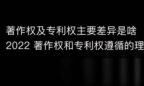 著作权及专利权主要差异是啥2022 著作权和专利权遵循的理念
