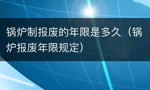 锅炉制报废的年限是多久（锅炉报废年限规定）