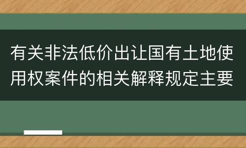 有关非法低价出让国有土地使用权案件的相关解释规定主要内容有哪些