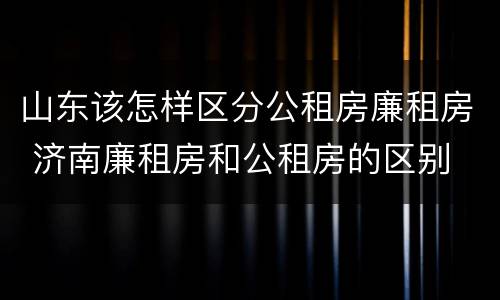 山东该怎样区分公租房廉租房 济南廉租房和公租房的区别
