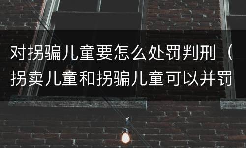 对拐骗儿童要怎么处罚判刑（拐卖儿童和拐骗儿童可以并罚吗）