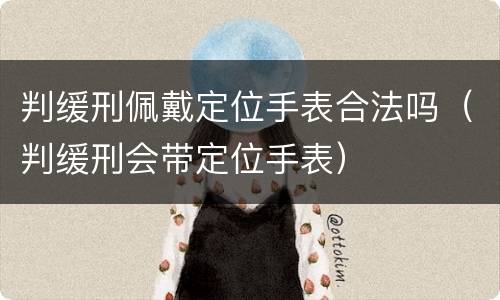 判缓刑佩戴定位手表合法吗（判缓刑会带定位手表）