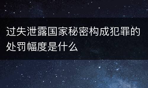 过失泄露国家秘密构成犯罪的处罚幅度是什么