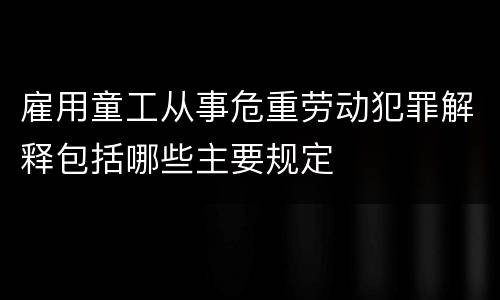 雇用童工从事危重劳动犯罪解释包括哪些主要规定