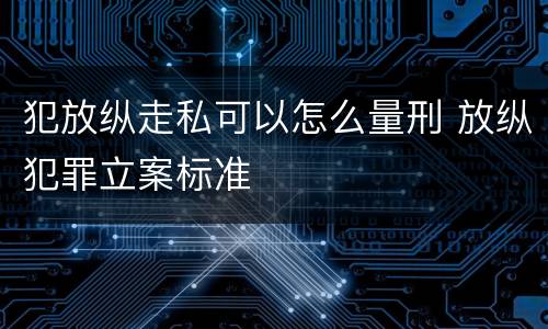 犯放纵走私可以怎么量刑 放纵犯罪立案标准