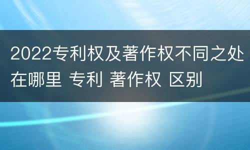 2022专利权及著作权不同之处在哪里 专利 著作权 区别