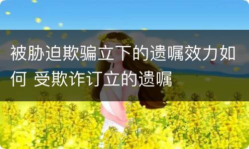 被胁迫欺骗立下的遗嘱效力如何 受欺诈订立的遗嘱