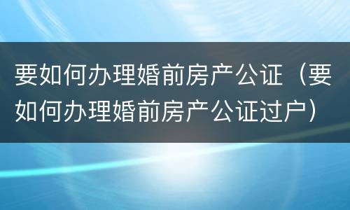 要如何办理婚前房产公证（要如何办理婚前房产公证过户）