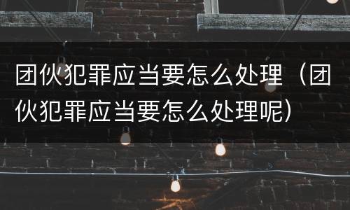 团伙犯罪应当要怎么处理（团伙犯罪应当要怎么处理呢）