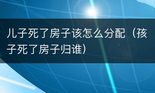 儿子死了房子该怎么分配（孩子死了房子归谁）