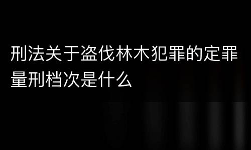 刑法关于盗伐林木犯罪的定罪量刑档次是什么