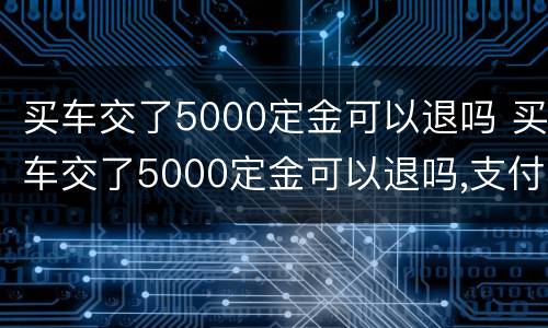 买车交了5000定金可以退吗 买车交了5000定金可以退吗,支付宝交的