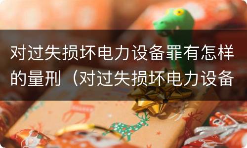 对过失损坏电力设备罪有怎样的量刑（对过失损坏电力设备罪有怎样的量刑规定）