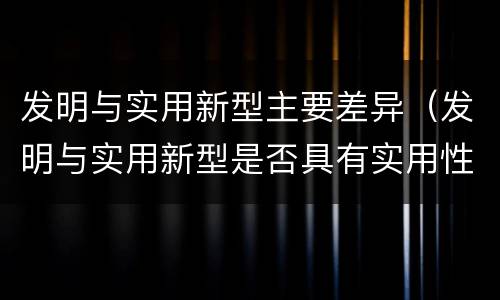 发明与实用新型主要差异（发明与实用新型是否具有实用性）