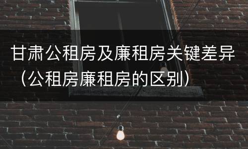 甘肃公租房及廉租房关键差异（公租房廉租房的区别）
