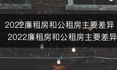 2022廉租房和公租房主要差异 2022廉租房和公租房主要差异在哪里