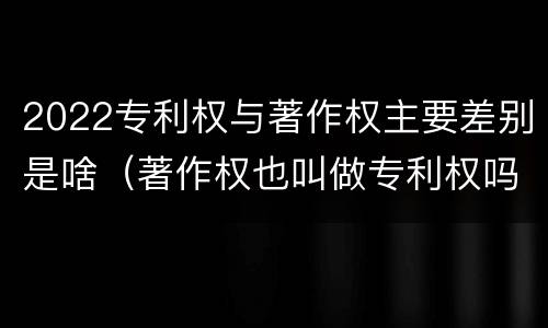 2022专利权与著作权主要差别是啥（著作权也叫做专利权吗）