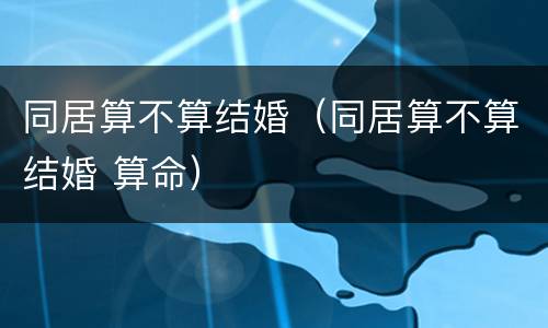 同居算不算结婚（同居算不算结婚 算命）