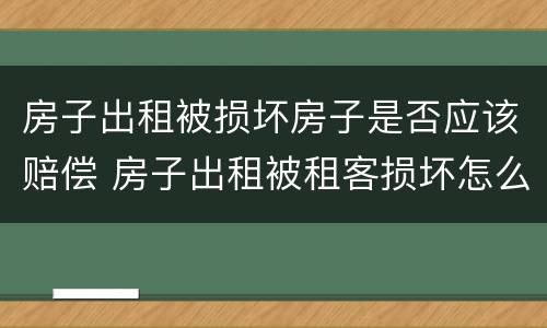房子出租被损坏房子是否应该赔偿 房子出租被租客损坏怎么要求赔偿