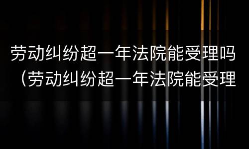 劳动纠纷超一年法院能受理吗（劳动纠纷超一年法院能受理吗怎么办）