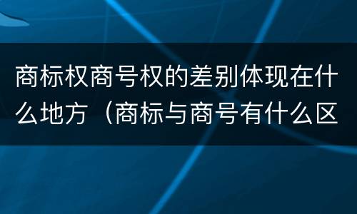商标权商号权的差别体现在什么地方（商标与商号有什么区别）