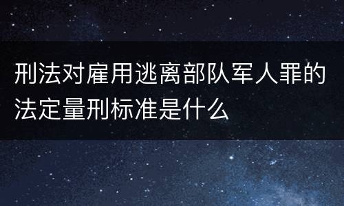 刑法对雇用逃离部队军人罪的法定量刑标准是什么