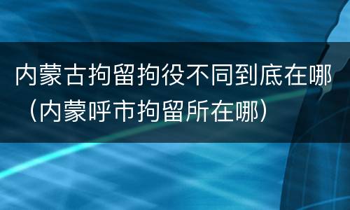 内蒙古拘留拘役不同到底在哪（内蒙呼市拘留所在哪）