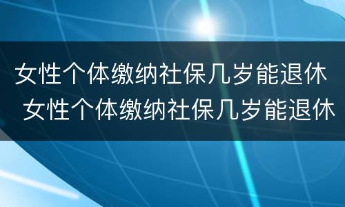 女性个体缴纳社保几岁能退休 女性个体缴纳社保几岁能退休了