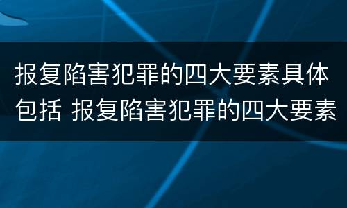 报复陷害犯罪的四大要素具体包括 报复陷害犯罪的四大要素具体包括