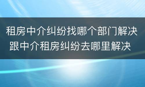 租房中介纠纷找哪个部门解决 跟中介租房纠纷去哪里解决
